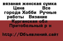 вязаная женская сумка  › Цена ­ 2 500 - Все города Хобби. Ручные работы » Вязание   . Курганская обл.,Притобольный р-н
